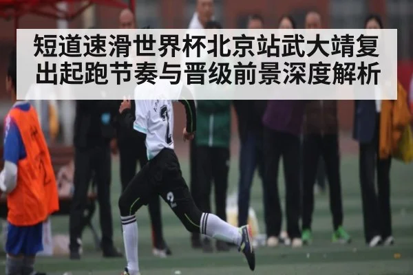 短道速滑世界杯北京站武大靖复出起跑节奏与晋级前景深度解析