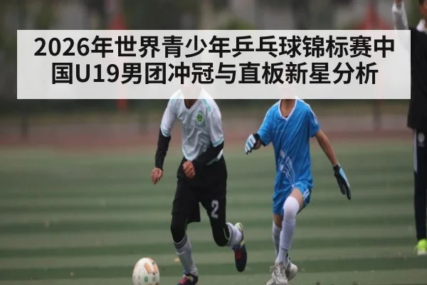 2026年世界青少年乒乓球锦标赛中国U19男团冲冠与直板新星分析