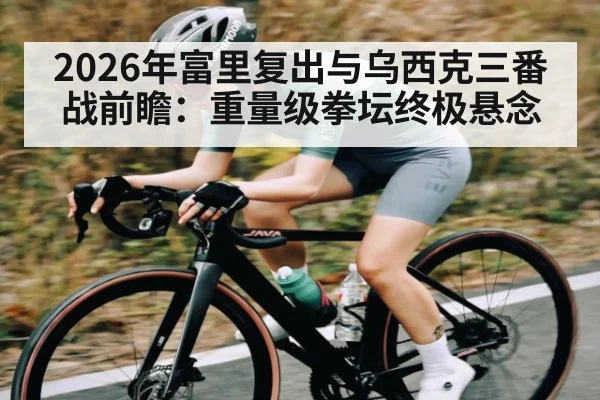 2026年富里复出与乌西克三番战前瞻：重量级拳坛终极悬念